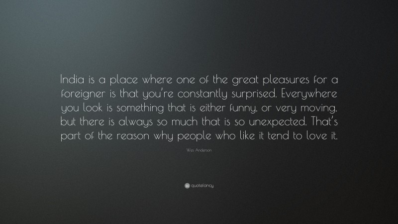 Wes Anderson Quote: “India is a place where one of the great pleasures for a foreigner is that you’re constantly surprised. Everywhere you look is something that is either funny, or very moving, but there is always so much that is so unexpected. That’s part of the reason why people who like it tend to love it.”