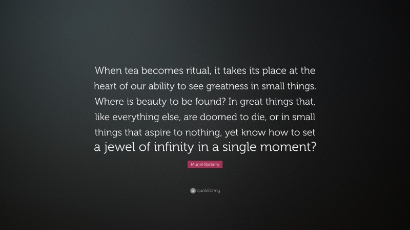 Muriel Barbery Quote: “When tea becomes ritual, it takes its place at the heart of our ability to see greatness in small things. Where is beauty to be found? In great things that, like everything else, are doomed to die, or in small things that aspire to nothing, yet know how to set a jewel of infinity in a single moment?”