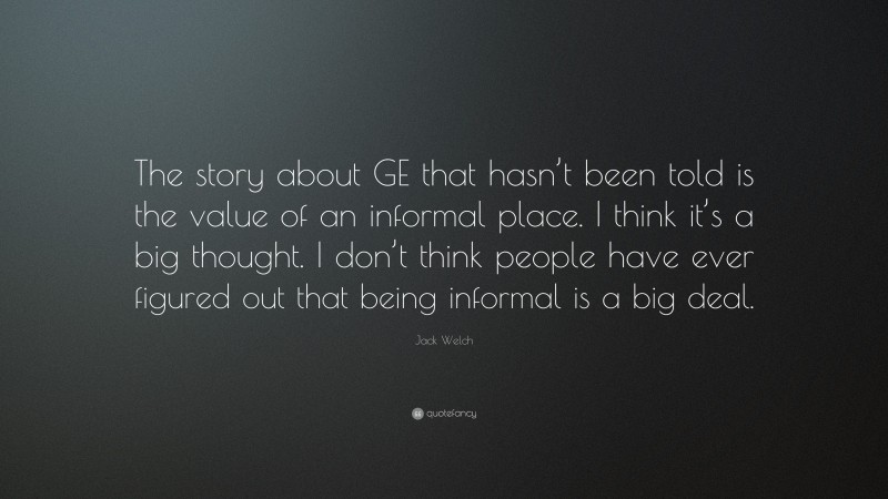 Jack Welch Quote: “The story about GE that hasn’t been told is the value of an informal place. I think it’s a big thought. I don’t think people have ever figured out that being informal is a big deal.”