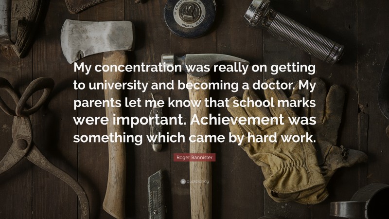 Roger Bannister Quote: “My concentration was really on getting to university and becoming a doctor. My parents let me know that school marks were important. Achievement was something which came by hard work.”