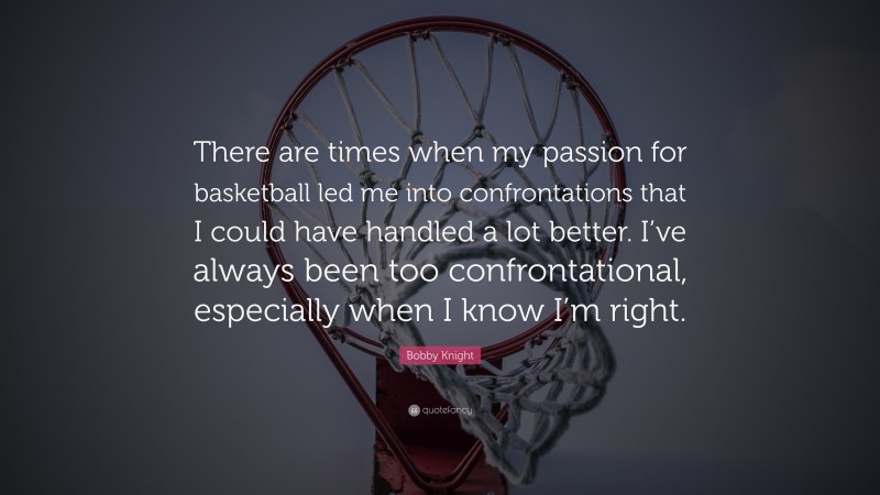 Bobby Knight Quote: “There are times when my passion for basketball led me into confrontations that I could have handled a lot better. I’ve always been too confrontational, especially when I know I’m right.”