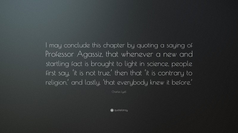 Charles Lyell Quote: “I may conclude this chapter by quoting a saying of Professor Agassiz, that whenever a new and startling fact is brought to light in science, people first say, ‘it is not true,’ then that ‘it is contrary to religion,’ and lastly, ‘that everybody knew it before.’”