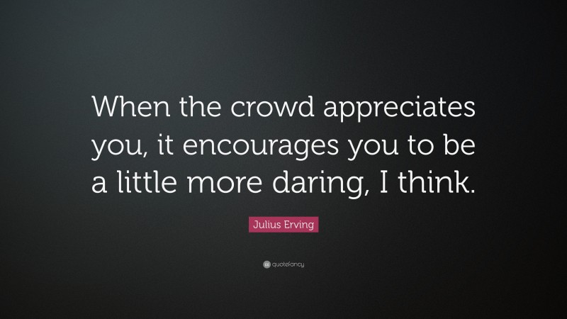 Julius Erving Quote: “When the crowd appreciates you, it encourages you to be a little more daring, I think.”