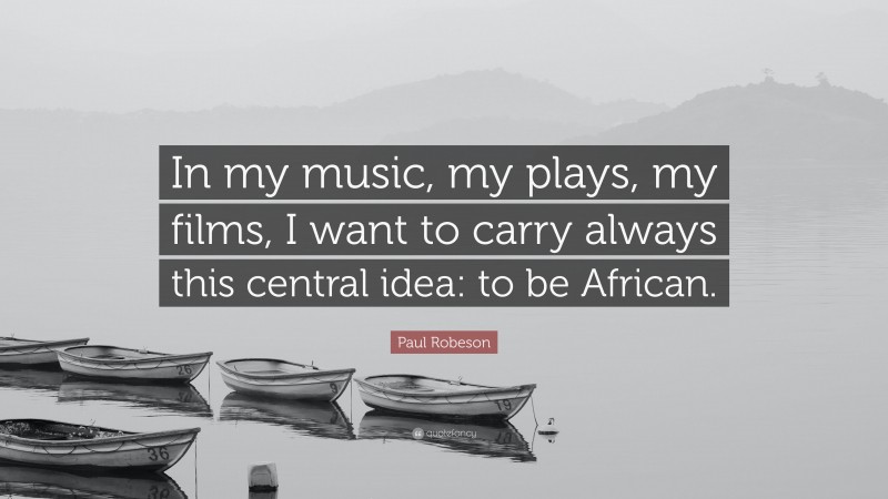 Paul Robeson Quote: “In my music, my plays, my films, I want to carry always this central idea: to be African.”