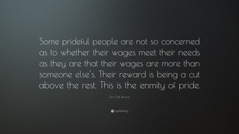 Ezra Taft Benson Quote: “Some prideful people are not so concerned as to whether their wages meet their needs as they are that their wages are more than someone else’s. Their reward is being a cut above the rest. This is the enmity of pride.”