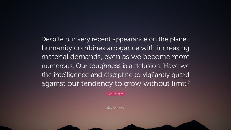 Lynn Margulis Quote: “Despite our very recent appearance on the planet, humanity combines arrogance with increasing material demands, even as we become more numerous. Our toughness is a delusion. Have we the intelligence and discipline to vigilantly guard against our tendency to grow without limit?”