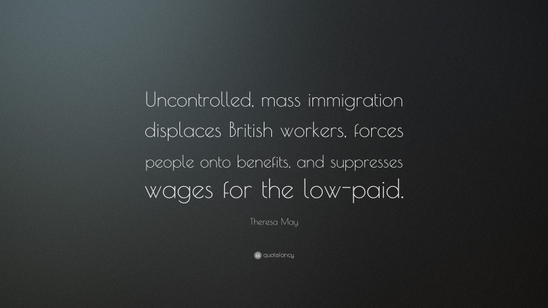 Theresa May Quote: “Uncontrolled, mass immigration displaces British workers, forces people onto benefits, and suppresses wages for the low-paid.”