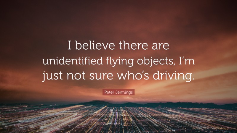 Peter Jennings Quote: “I believe there are unidentified flying objects, I’m just not sure who’s driving.”