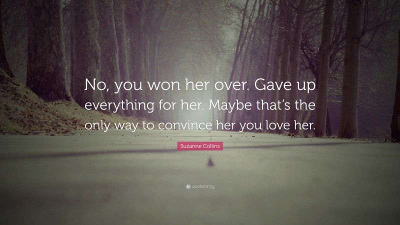 Suzanne Collins Quote: “No, you won her over. Gave up everything for her. Maybe that’s the only way to convince her you love her.”