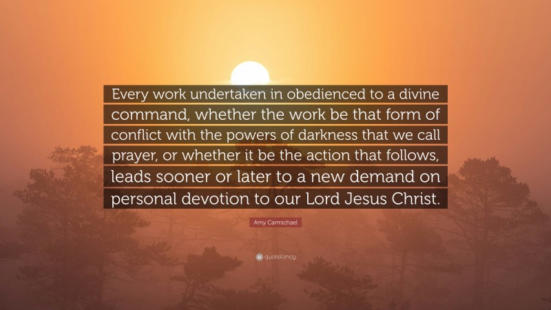 Amy Carmichael Quote: “Every work undertaken in obedienced to a divine command, whether the work be that form of conflict with the powers of darkness that we call prayer, or whether it be the action that follows, leads sooner or later to a new demand on personal devotion to our Lord Jesus Christ.”