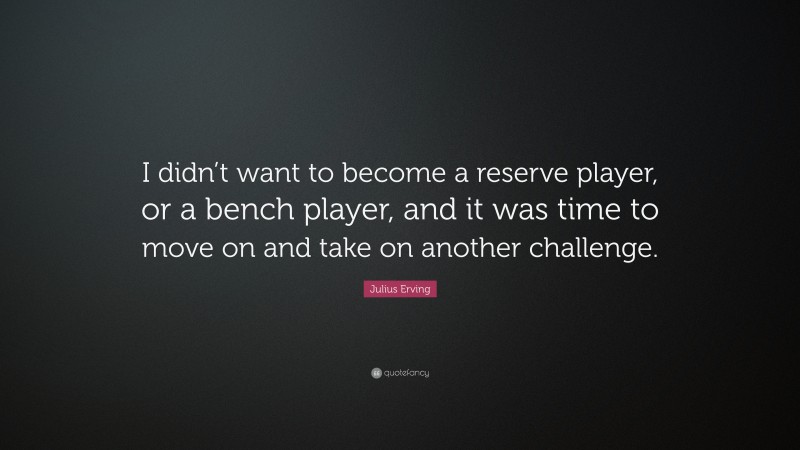 Julius Erving Quote: “I didn’t want to become a reserve player, or a bench player, and it was time to move on and take on another challenge.”