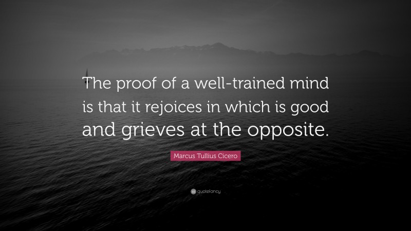 Marcus Tullius Cicero Quote: “The proof of a well-trained mind is that it rejoices in which is good and grieves at the opposite.”
