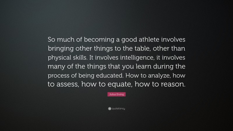 Julius Erving Quote: “So much of becoming a good athlete involves bringing other things to the table, other than physical skills. It involves intelligence, it involves many of the things that you learn during the process of being educated. How to analyze, how to assess, how to equate, how to reason.”