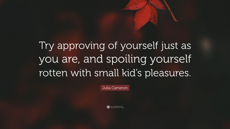 Julia Cameron Quote: “Try approving of yourself just as you are, and spoiling yourself rotten with small kid’s pleasures.”