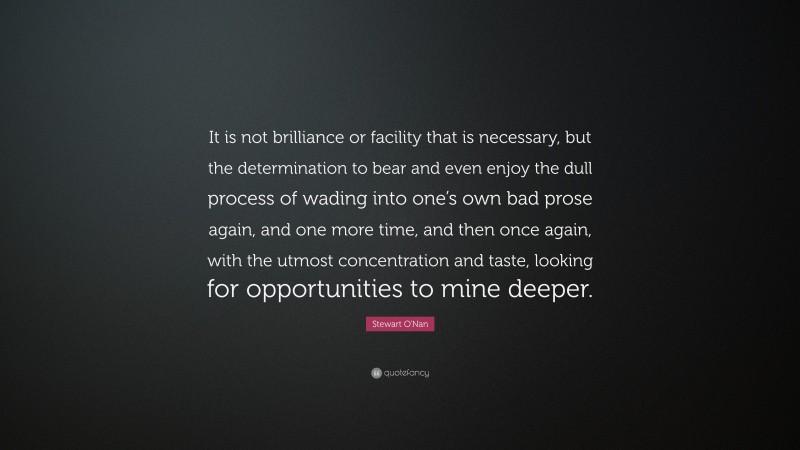 Stewart O'Nan Quote: “It is not brilliance or facility that is necessary, but the determination to bear and even enjoy the dull process of wading into one’s own bad prose again, and one more time, and then once again, with the utmost concentration and taste, looking for opportunities to mine deeper.”