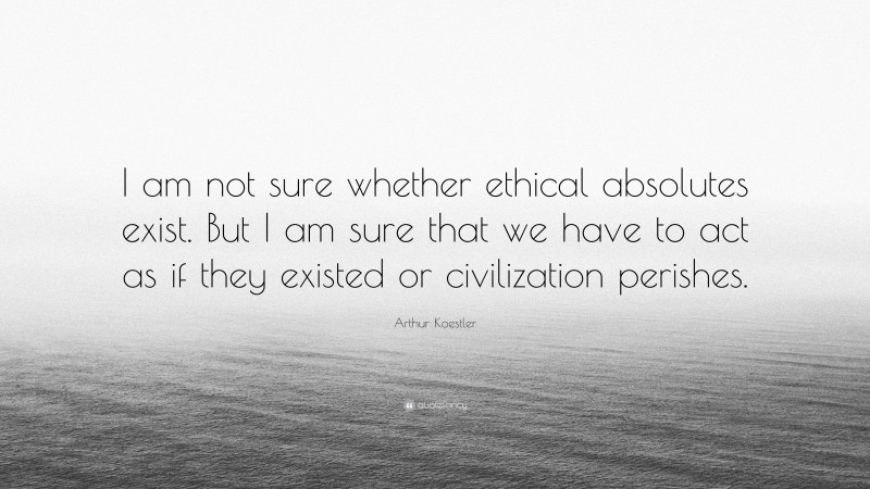 Arthur Koestler Quote: “I am not sure whether ethical absolutes exist. But I am sure that we have to act as if they existed or civilization perishes.”