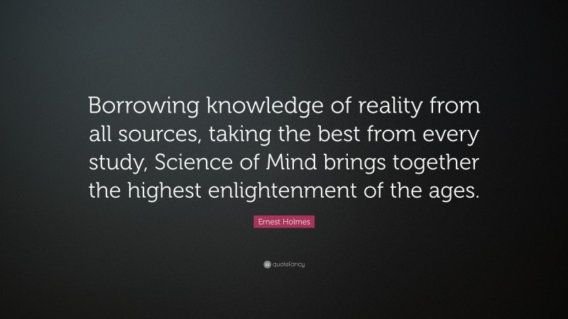 Ernest Holmes Quote: “Borrowing knowledge of reality from all sources, taking the best from every study, Science of Mind brings together the highest enlightenment of the ages.”