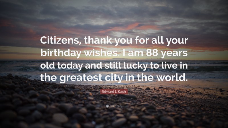 Edward I. Koch Quote: “Citizens, thank you for all your birthday wishes. I am 88 years old today and still lucky to live in the greatest city in the world.”