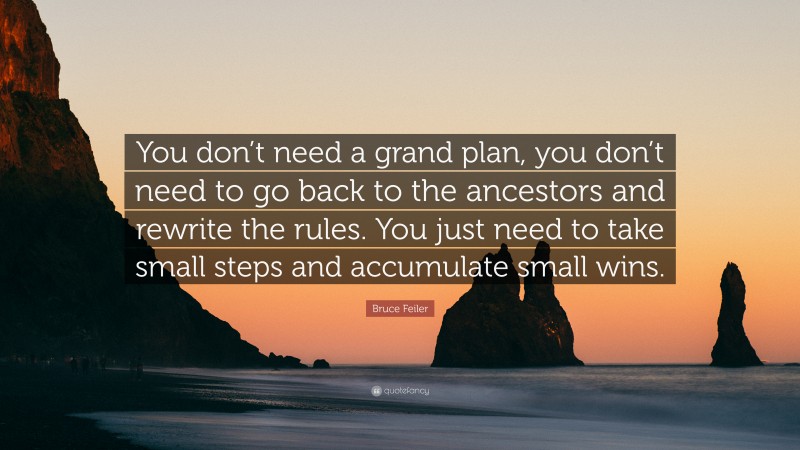 Bruce Feiler Quote: “You don’t need a grand plan, you don’t need to go back to the ancestors and rewrite the rules. You just need to take small steps and accumulate small wins.”