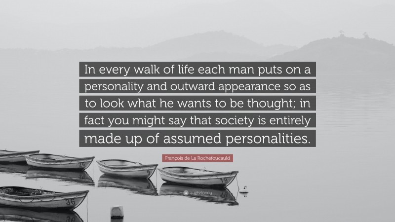 François de La Rochefoucauld Quote: “In every walk of life each man puts on a personality and outward appearance so as to look what he wants to be thought; in fact you might say that society is entirely made up of assumed personalities.”