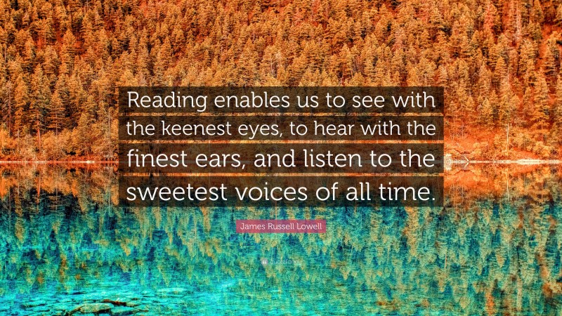 James Russell Lowell Quote: “Reading enables us to see with the keenest eyes, to hear with the finest ears, and listen to the sweetest voices of all time.”