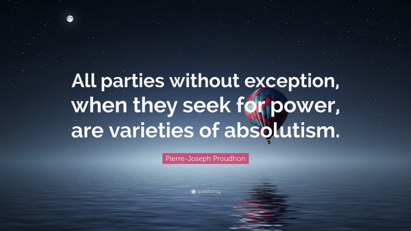 Pierre-Joseph Proudhon Quote: “All parties without exception, when they seek for power, are varieties of absolutism.”