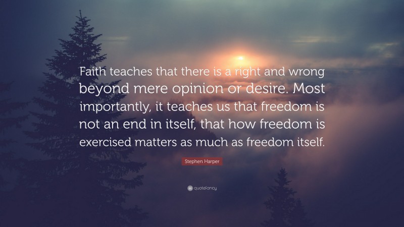 Stephen Harper Quote: “Faith teaches that there is a right and wrong beyond mere opinion or desire. Most importantly, it teaches us that freedom is not an end in itself, that how freedom is exercised matters as much as freedom itself.”