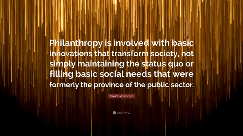David Rockefeller Quote: “Philanthropy is involved with basic innovations that transform society, not simply maintaining the status quo or filling basic social needs that were formerly the province of the public sector.”