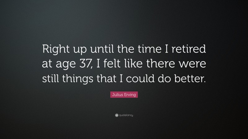 Julius Erving Quote: “Right up until the time I retired at age 37, I felt like there were still things that I could do better.”