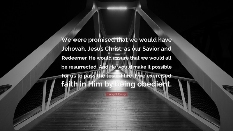 Henry B. Eyring Quote: “We were promised that we would have Jehovah, Jesus Christ, as our Savior and Redeemer. He would assure that we would all be resurrected. And He would make it possible for us to pass the test of life if we exercised faith in Him by being obedient.”