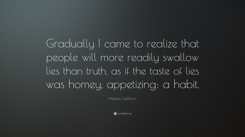 Martha Gellhorn Quote: “Gradually I came to realize that people will more readily swallow lies than truth, as if the taste of lies was homey, appetizing: a habit.”