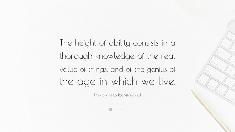 François de La Rochefoucauld Quote: “The height of ability consists in a thorough knowledge of the real value of things, and of the genius of the age in which we live.”