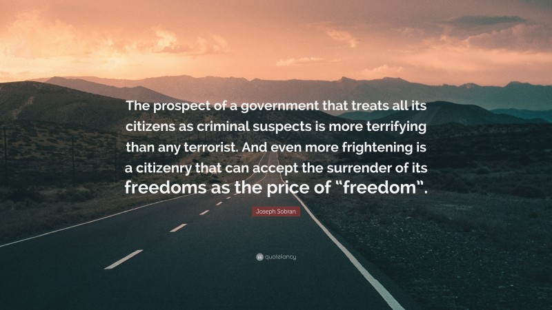 Joseph Sobran Quote: “The prospect of a government that treats all its citizens as criminal suspects is more terrifying than any terrorist. And even more frightening is a citizenry that can accept the surrender of its freedoms as the price of “freedom”.”
