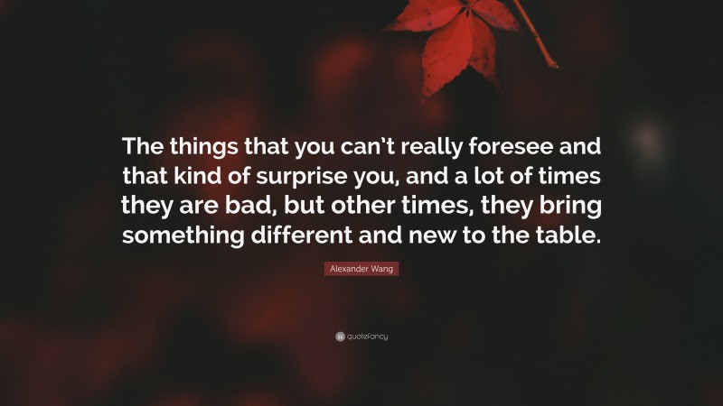 Alexander Wang Quote: “The things that you can’t really foresee and that kind of surprise you, and a lot of times they are bad, but other times, they bring something different and new to the table.”