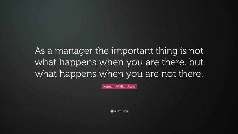 Kenneth H. Blanchard Quote: “As a manager the important thing is not what happens when you are there, but what happens when you are not there.”
