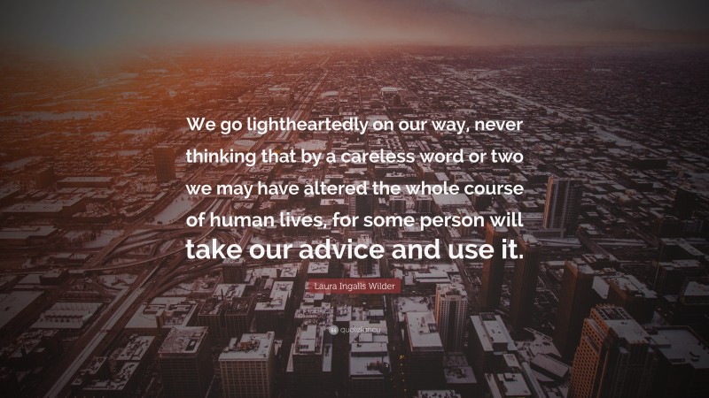 Laura Ingalls Wilder Quote: “We go lightheartedly on our way, never thinking that by a careless word or two we may have altered the whole course of human lives, for some person will take our advice and use it.”