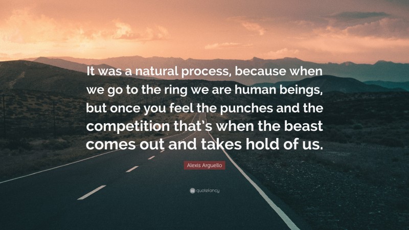 Alexis Arguello Quote: “It was a natural process, because when we go to the ring we are human beings, but once you feel the punches and the competition that’s when the beast comes out and takes hold of us.”