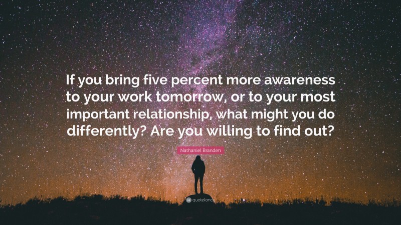 Nathaniel Branden Quote: “If you bring five percent more awareness to your work tomorrow, or to your most important relationship, what might you do differently? Are you willing to find out?”