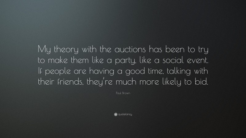 Paul Brown Quote: “My theory with the auctions has been to try to make them like a party, like a social event. If people are having a good time, talking with their friends, they’re much more likely to bid.”