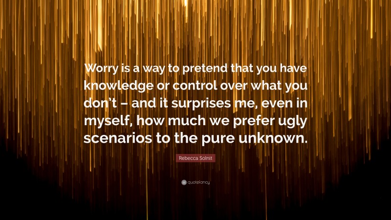 Rebecca Solnit Quote: “Worry is a way to pretend that you have knowledge or control over what you don’t – and it surprises me, even in myself, how much we prefer ugly scenarios to the pure unknown.”