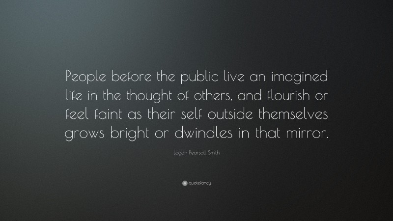 Logan Pearsall Smith Quote: “People before the public live an imagined life in the thought of others, and flourish or feel faint as their self outside themselves grows bright or dwindles in that mirror.”
