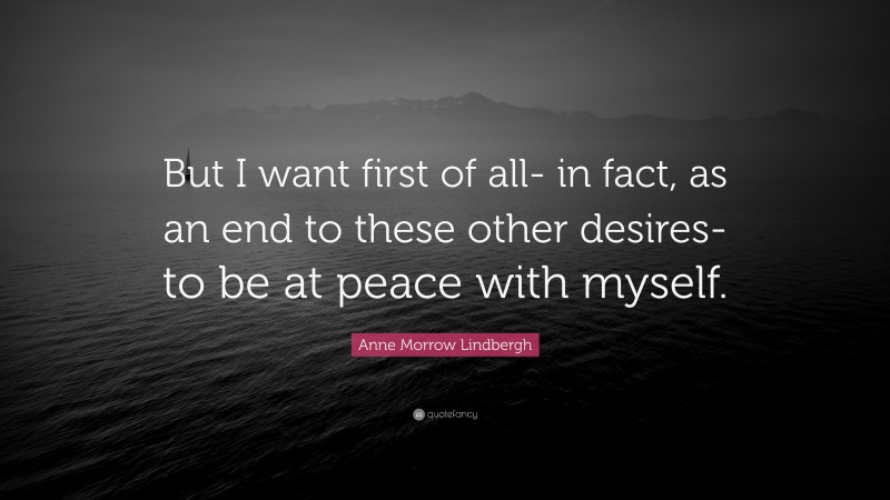 Anne Morrow Lindbergh Quote: “But I want first of all- in fact, as an end to these other desires- to be at peace with myself.”