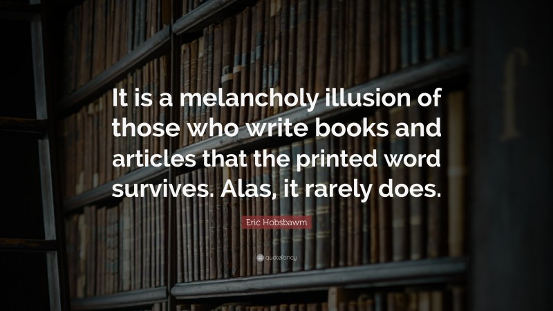 Eric Hobsbawm Quote: “It is a melancholy illusion of those who write books and articles that the printed word survives. Alas, it rarely does.”
