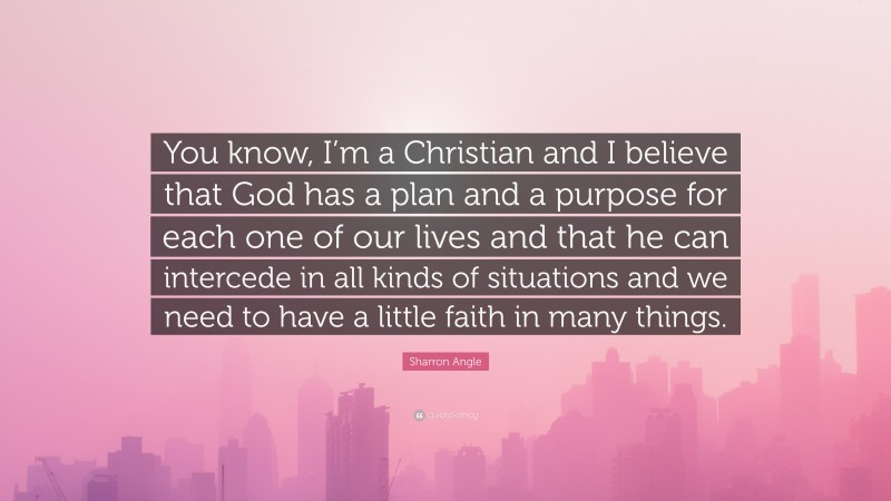 Sharron Angle Quote: “You know, I’m a Christian and I believe that God has a plan and a purpose for each one of our lives and that he can intercede in all kinds of situations and we need to have a little faith in many things.”
