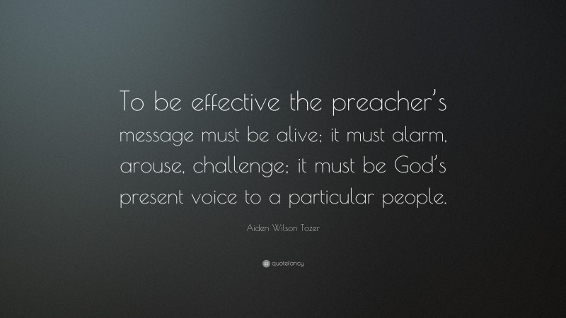 Aiden Wilson Tozer Quote: “To be effective the preacher’s message must be alive; it must alarm, arouse, challenge; it must be God’s present voice to a particular people.”