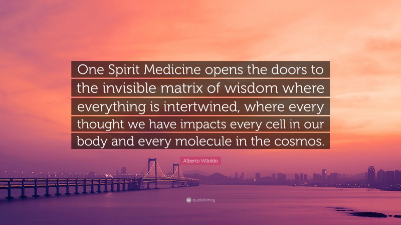 Alberto Villoldo Quote: “One Spirit Medicine opens the doors to the invisible matrix of wisdom where everything is intertwined, where every thought we have impacts every cell in our body and every molecule in the cosmos.”