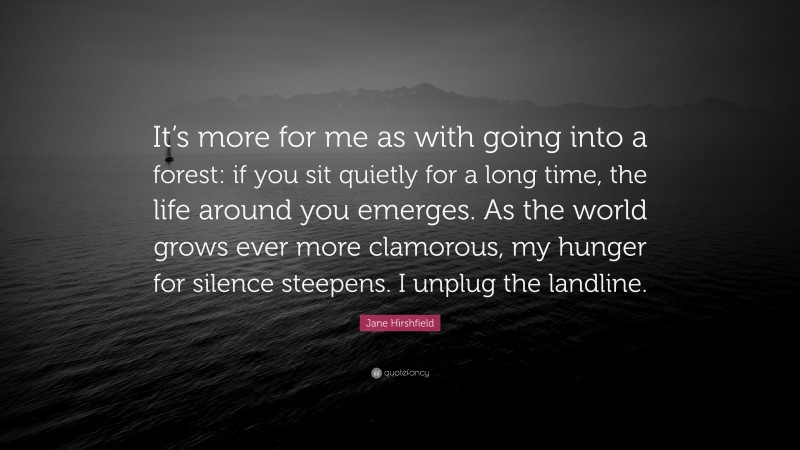 Jane Hirshfield Quote: “It’s more for me as with going into a forest: if you sit quietly for a long time, the life around you emerges. As the world grows ever more clamorous, my hunger for silence steepens. I unplug the landline.”