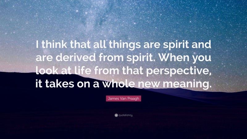 James Van Praagh Quote: “I think that all things are spirit and are derived from spirit. When you look at life from that perspective, it takes on a whole new meaning.”