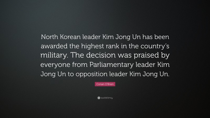 Conan O'Brien Quote: “North Korean leader Kim Jong Un has been awarded the highest rank in the country’s military. The decision was praised by everyone from Parliamentary leader Kim Jong Un to opposition leader Kim Jong Un.”