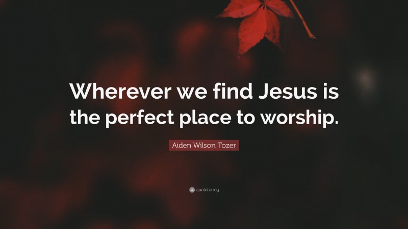 Aiden Wilson Tozer Quote: “Wherever we find Jesus is the perfect place to worship.”